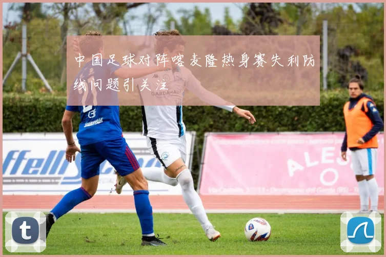 中国足球对阵喀麦隆热身赛失利防线问题引关注