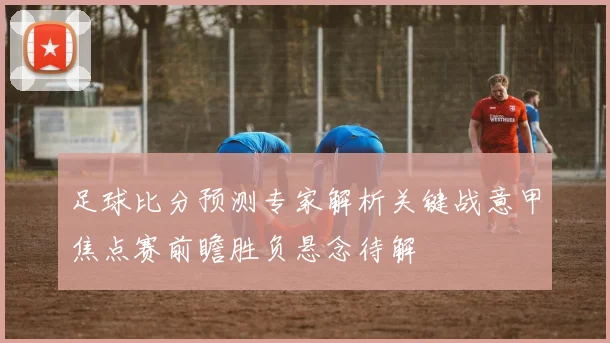 足球比分预测专家解析关键战意甲焦点赛前瞻胜负悬念待解