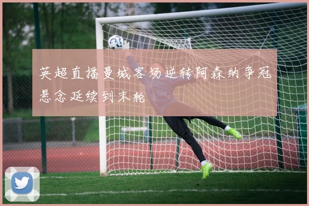 英超直播曼城客场逆转阿森纳争冠悬念延续到末轮
