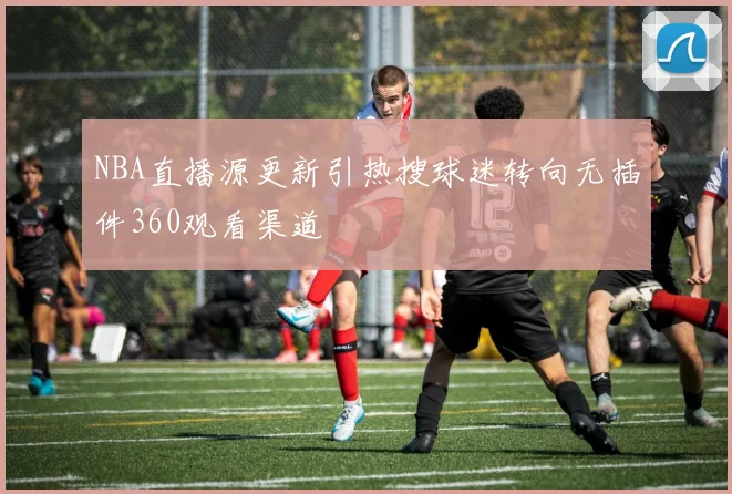 NBA直播源更新引热搜球迷转向无插件360观看渠道