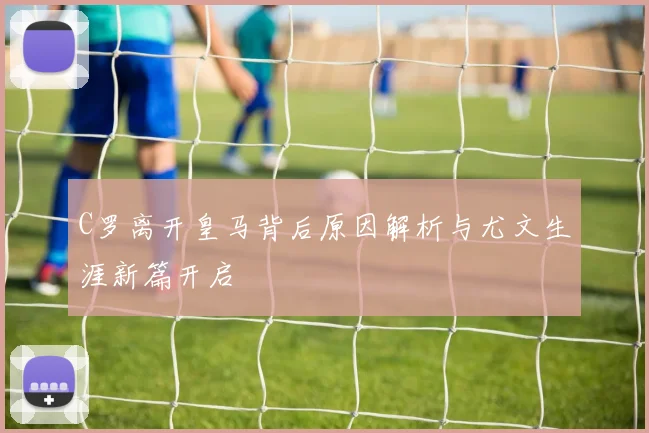 C罗离开皇马背后原因解析与尤文生涯新篇开启