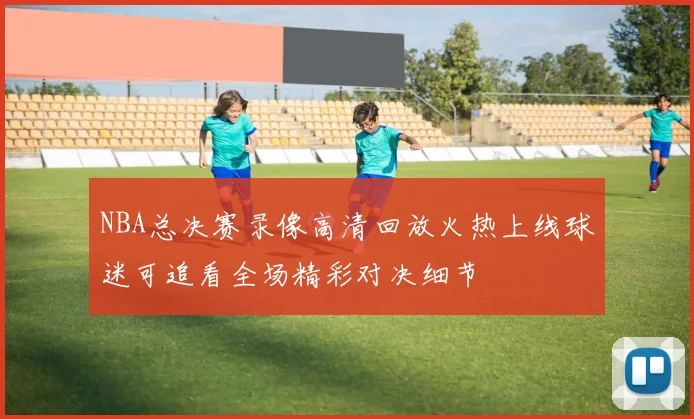 NBA总决赛录像高清回放火热上线球迷可追看全场精彩对决细节