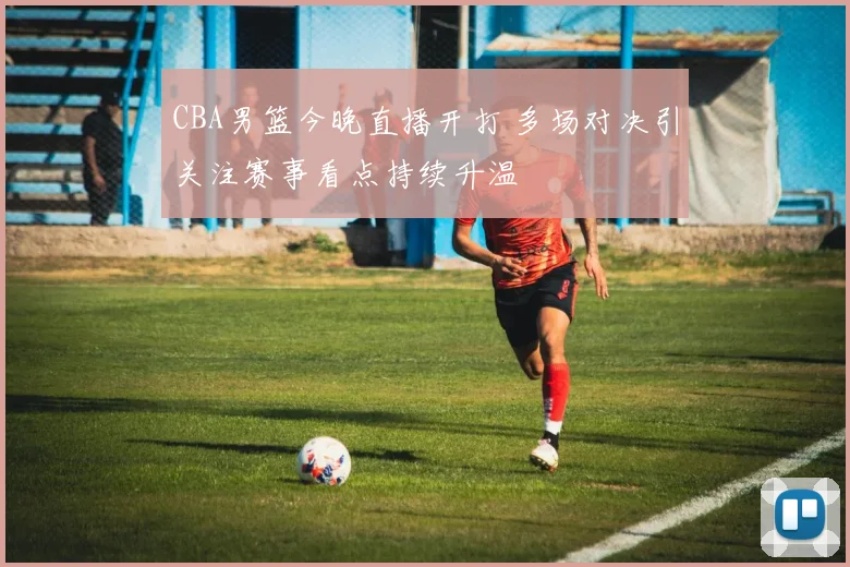 CBA男篮今晚直播开打 多场对决引关注赛事看点持续升温