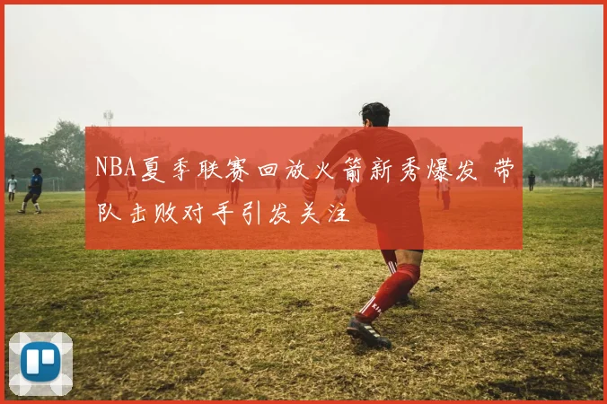 NBA夏季联赛回放火箭新秀爆发 带队击败对手引发关注