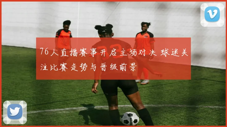 76人直播赛事开启主场对决 球迷关注比赛走势与晋级前景
