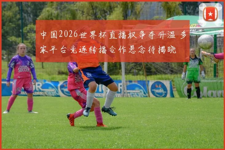 中国2026世界杯直播权争夺升温 多家平台竞逐转播合作悬念待揭晓
