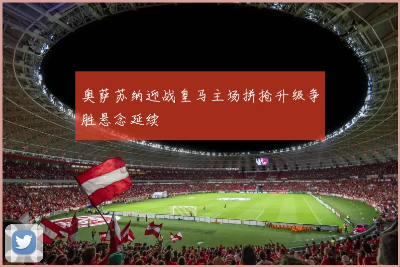 奥萨苏纳迎战皇马主场拼抢升级争胜悬念延续