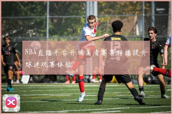 NBA直播平台升级高清赛事转播提升球迷观赛体验