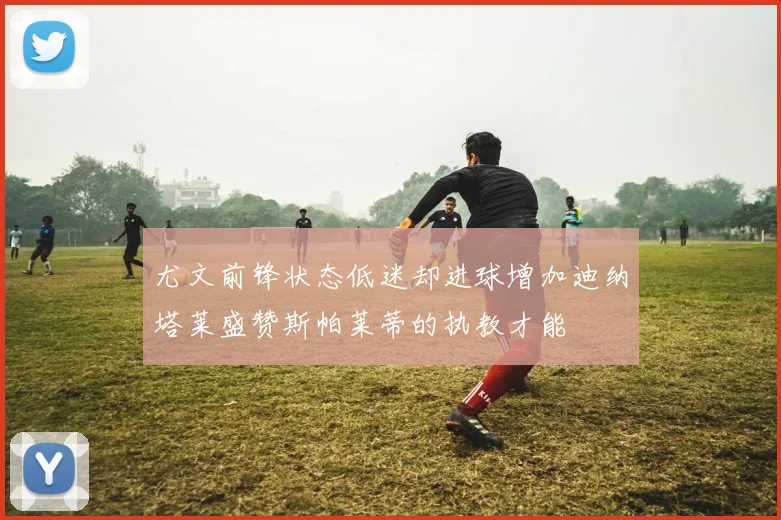 尤文前锋状态低迷却进球增加迪纳塔莱盛赞斯帕莱蒂的执教才能