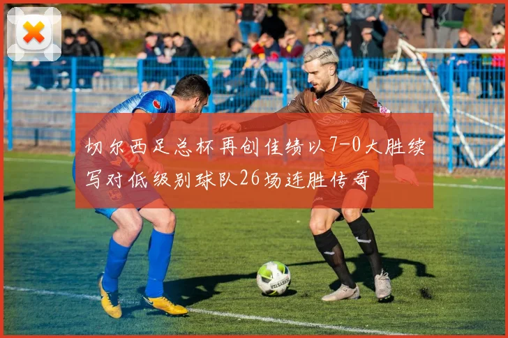 切尔西足总杯再创佳绩以7-0大胜续写对低级别球队26场连胜传奇