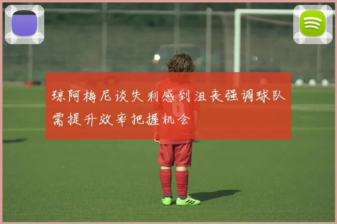 琼阿梅尼谈失利感到沮丧强调球队需提升效率把握机会