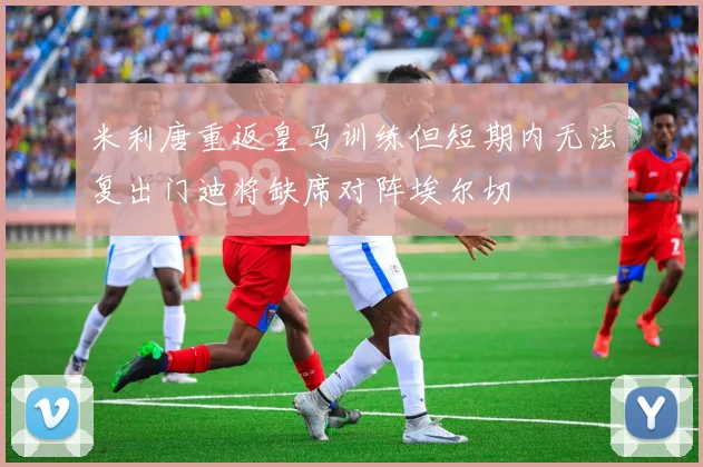 米利唐重返皇马训练但短期内无法复出门迪将缺席对阵埃尔切