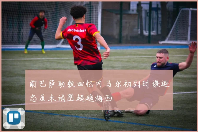 前巴萨助教回忆内马尔初到时谦逊态度未试图超越梅西