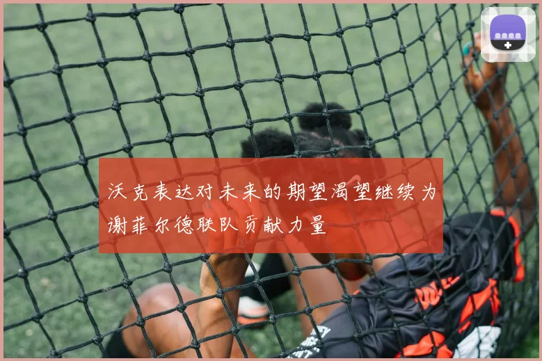 沃克表达对未来的期望渴望继续为谢菲尔德联队贡献力量