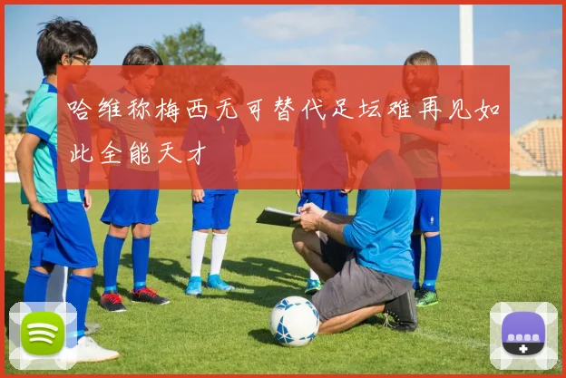 哈维称梅西无可替代足坛难再见如此全能天才