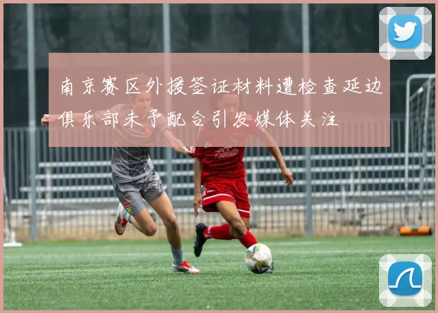南京赛区外援签证材料遭检查延边俱乐部未予配合引发媒体关注