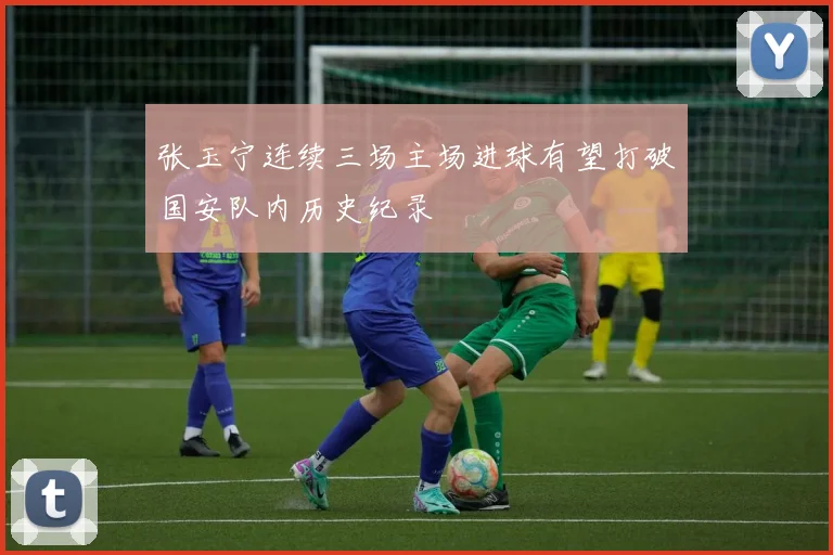 张玉宁连续三场主场进球有望打破国安队内历史纪录