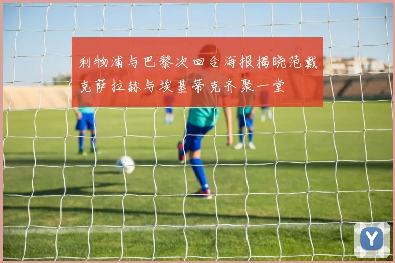 利物浦与巴黎次回合海报揭晓范戴克萨拉赫与埃基蒂克齐聚一堂