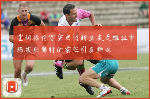 霍姆格伦官宣恋情新女友是维拉中场埃利奥特的前任引发热议