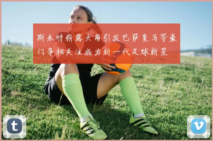 斯米特崭露头角引发巴萨皇马等豪门争相关注成为新一代足球新星