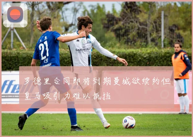 罗德里合同即将到期曼城欲续约但皇马吸引力难以抵挡
