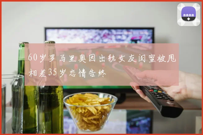 60岁罗马里奥因出轨女友闺蜜被甩相差35岁恋情告终