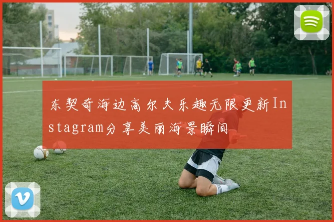 东契奇海边高尔夫乐趣无限更新Instagram分享美丽海景瞬间