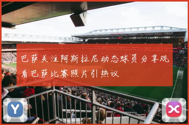 巴萨关注阿斯拉尼动态球员分享观看巴萨比赛照片引热议