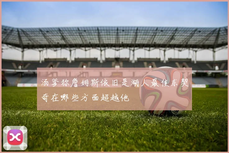 汤爹称詹姆斯依旧是湖人最佳东契奇在哪些方面超越他