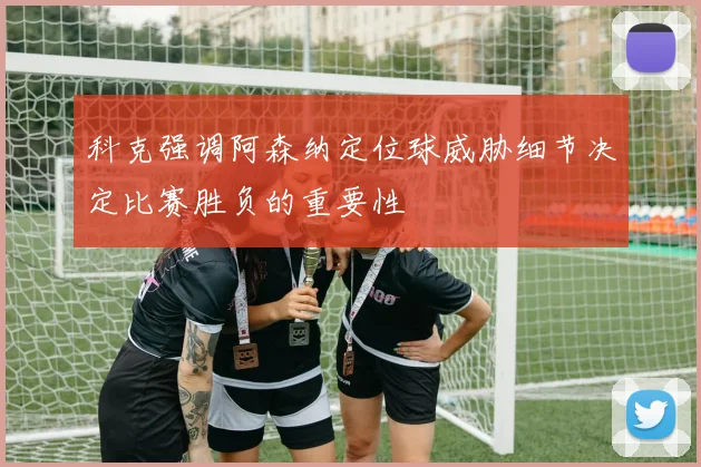 科克强调阿森纳定位球威胁细节决定比赛胜负的重要性