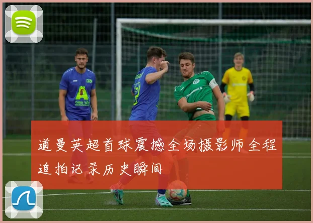 道曼英超首球震撼全场摄影师全程追拍记录历史瞬间