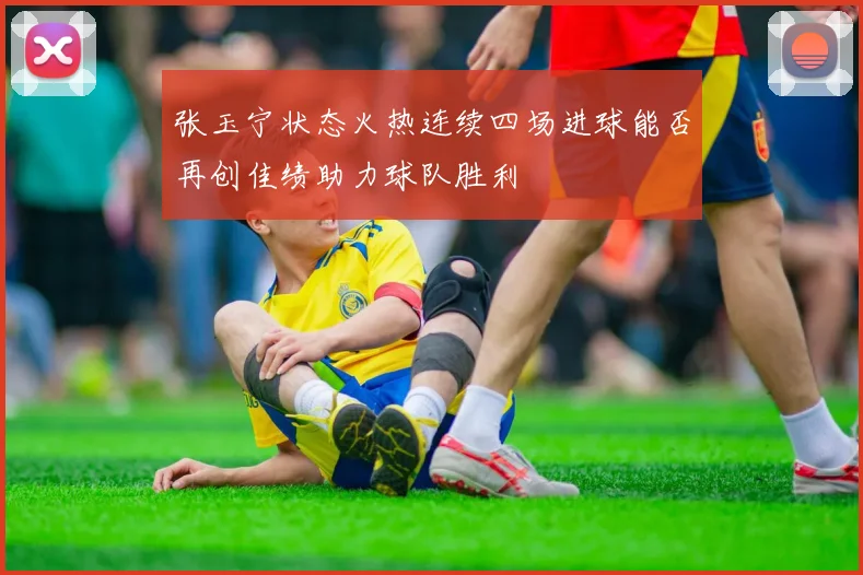 张玉宁状态火热连续四场进球能否再创佳绩助力球队胜利