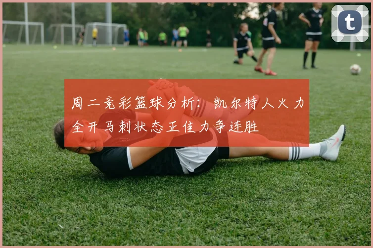 周二竞彩篮球分析：凯尔特人火力全开马刺状态正佳力争连胜