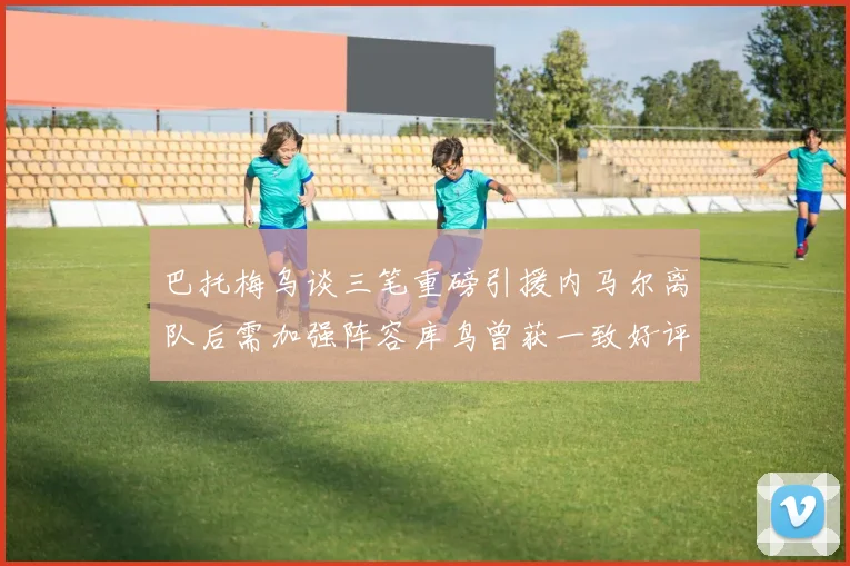 巴托梅乌谈三笔重磅引援内马尔离队后需加强阵容库鸟曾获一致好评