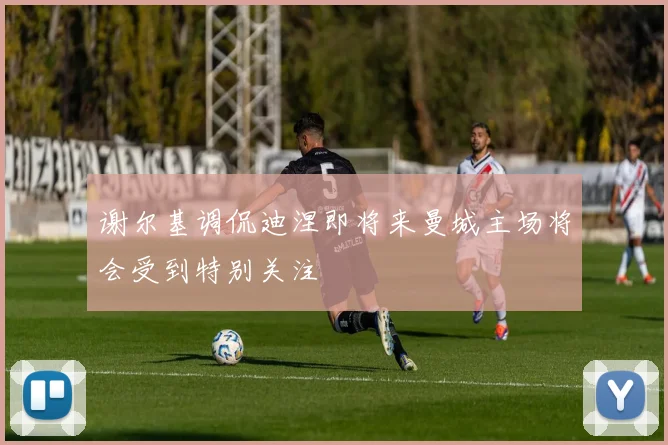 谢尔基调侃迪涅即将来曼城主场将会受到特别关注