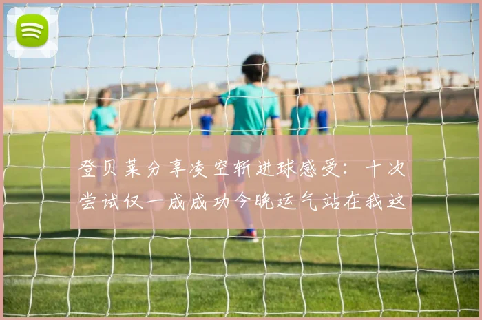 登贝莱分享凌空斩进球感受：十次尝试仅一成成功今晚运气站在我这边