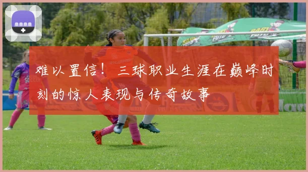 难以置信！三球职业生涯在巅峰时刻的惊人表现与传奇故事