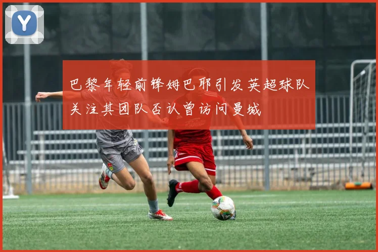 巴黎年轻前锋姆巴耶引发英超球队关注其团队否认曾访问曼城