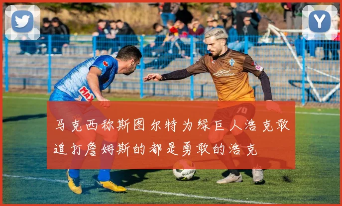 马克西称斯图尔特为绿巨人浩克敢追打詹姆斯的都是勇敢的浩克