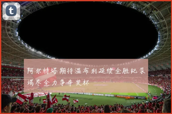 阿尔特塔期待温布利延续全胜纪录竭尽全力争夺奖杯