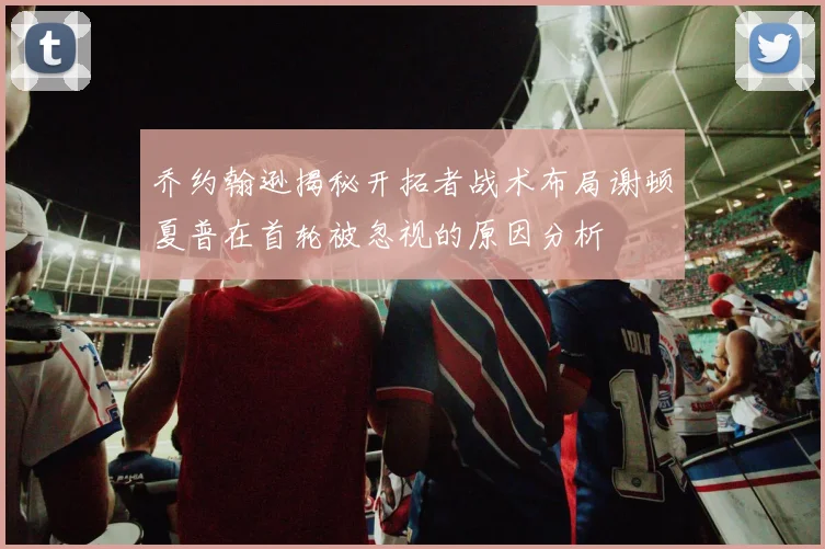 乔约翰逊揭秘开拓者战术布局谢顿夏普在首轮被忽视的原因分析