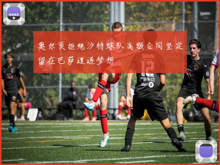 奥尔莫拒绝沙特球队高额合同坚定留在巴萨追逐梦想